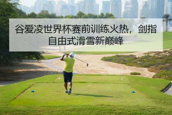 谷爱凌世界杯赛前训练火热，剑指自由式滑雪新巅峰